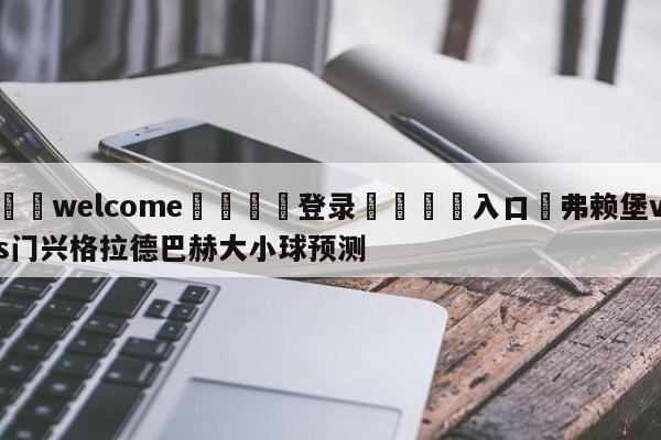 ⚛️welcome👎登录🆚入口✋弗赖堡vs门兴格拉德巴赫大小球预测