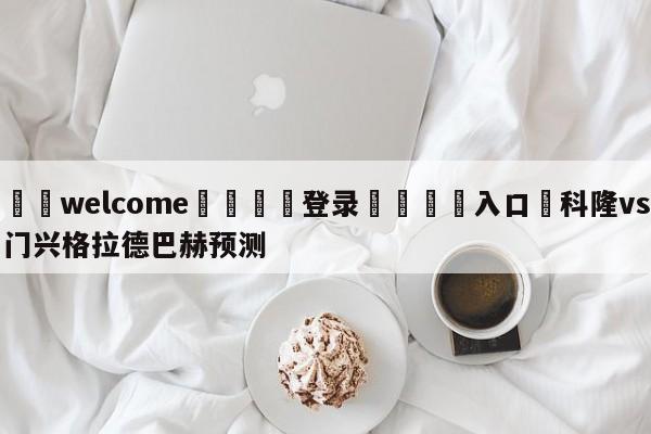 ⚛️welcome👎登录🆚入口✋科隆vs门兴格拉德巴赫预测