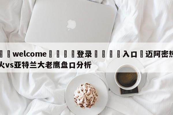 ⚛️welcome👎登录🆚入口✋迈阿密热火vs亚特兰大老鹰盘口分析