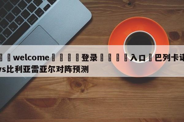 ⚛️welcome👎登录🆚入口✋巴列卡诺vs比利亚雷亚尔对阵预测