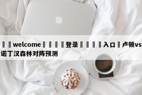 ⚛️welcome👎登录🆚入口✋卢顿vs诺丁汉森林对阵预测