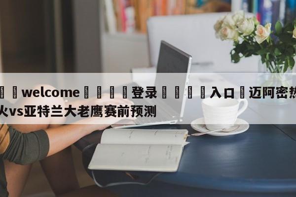 ⚛️welcome👎登录🆚入口✋迈阿密热火vs亚特兰大老鹰赛前预测