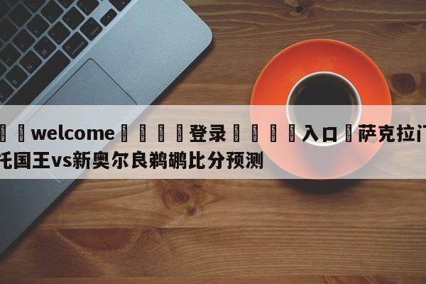 ⚛️welcome👎登录🆚入口✋萨克拉门托国王vs新奥尔良鹈鹕比分预测