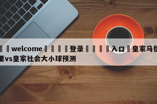 ⚛️welcome👎登录🆚入口✋皇家马德里vs皇家社会大小球预测