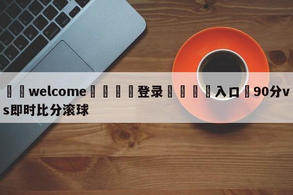 ⚛️welcome👎登录🆚入口✋90分vs即时比分滚球