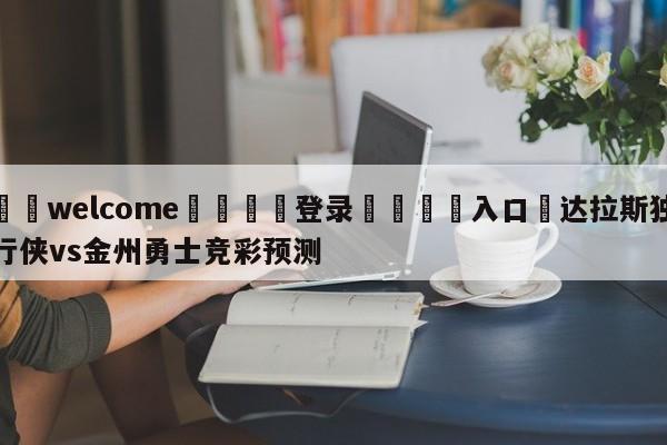 ⚛️welcome👎登录🆚入口✋达拉斯独行侠vs金州勇士竞彩预测