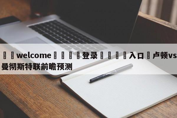 ⚛️welcome👎登录🆚入口✋卢顿vs曼彻斯特联前瞻预测