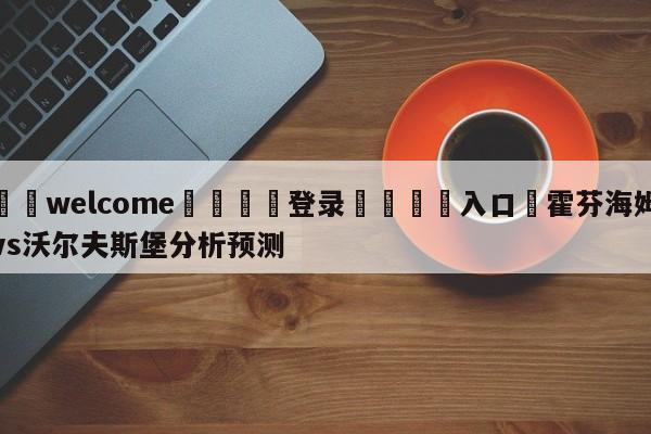 ⚛️welcome👎登录🆚入口✋霍芬海姆vs沃尔夫斯堡分析预测