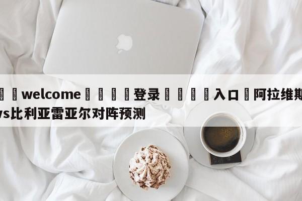 ⚛️welcome👎登录🆚入口✋阿拉维斯vs比利亚雷亚尔对阵预测