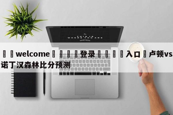 ⚛️welcome👎登录🆚入口✋卢顿vs诺丁汉森林比分预测