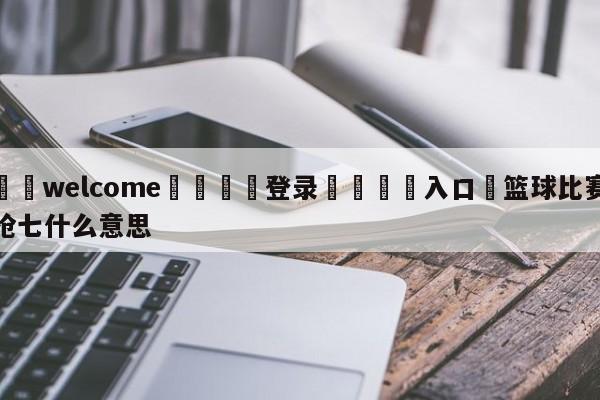 ⚛️welcome👎登录🆚入口✋篮球比赛抢七什么意思