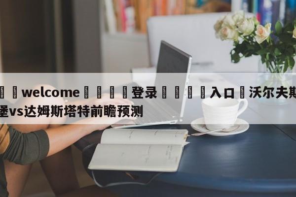 ⚛️welcome👎登录🆚入口✋沃尔夫斯堡vs达姆斯塔特前瞻预测