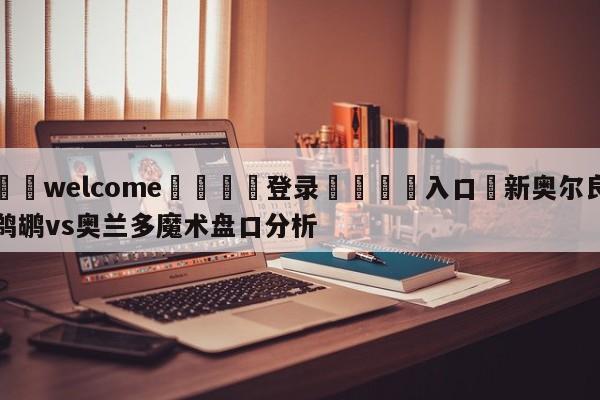 ⚛️welcome👎登录🆚入口✋新奥尔良鹈鹕vs奥兰多魔术盘口分析