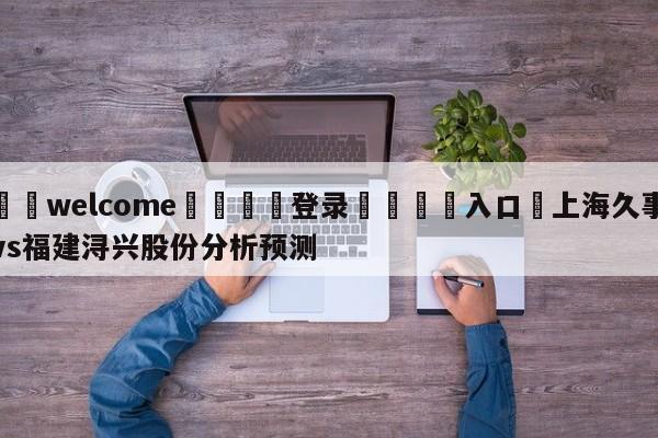 ⚛️welcome👎登录🆚入口✋上海久事vs福建浔兴股份分析预测