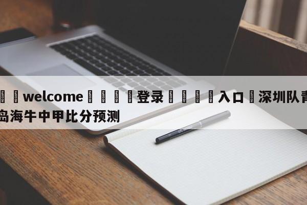 ⚛️welcome👎登录🆚入口✋深圳队青岛海牛中甲比分预测