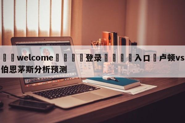 ⚛️welcome👎登录🆚入口✋卢顿vs伯恩茅斯分析预测