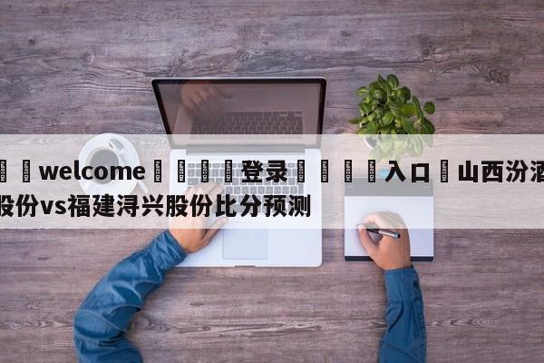 ⚛️welcome👎登录🆚入口✋山西汾酒股份vs福建浔兴股份比分预测