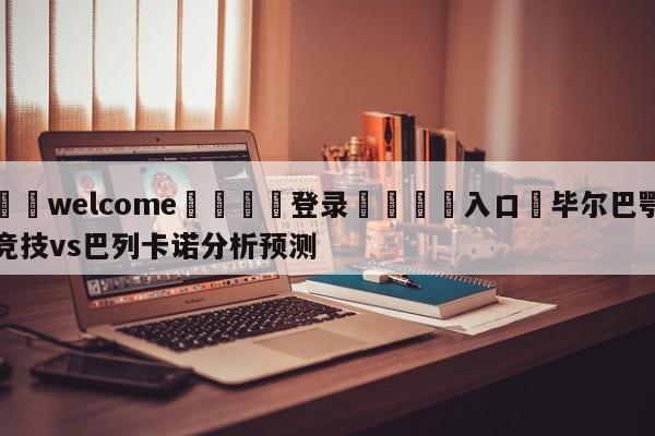 ⚛️welcome👎登录🆚入口✋毕尔巴鄂竞技vs巴列卡诺分析预测