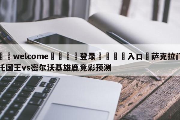 ⚛️welcome👎登录🆚入口✋萨克拉门托国王vs密尔沃基雄鹿竞彩预测