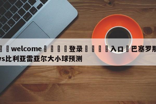 ⚛️welcome👎登录🆚入口✋巴塞罗那vs比利亚雷亚尔大小球预测