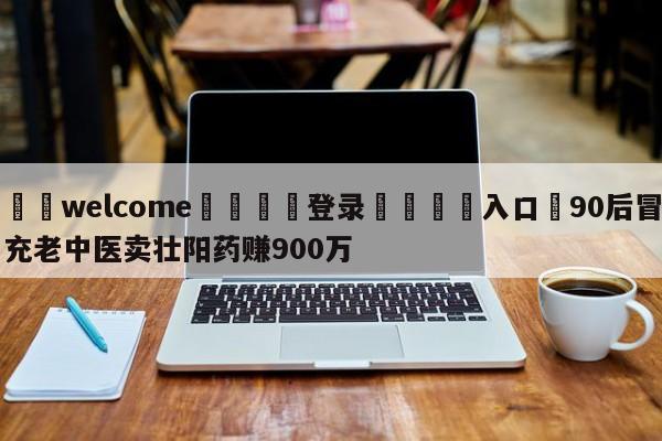 ⚛️welcome👎登录🆚入口✋90后冒充老中医卖壮阳药赚900万