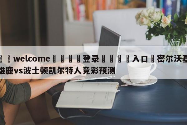 ⚛️welcome👎登录🆚入口✋密尔沃基雄鹿vs波士顿凯尔特人竞彩预测