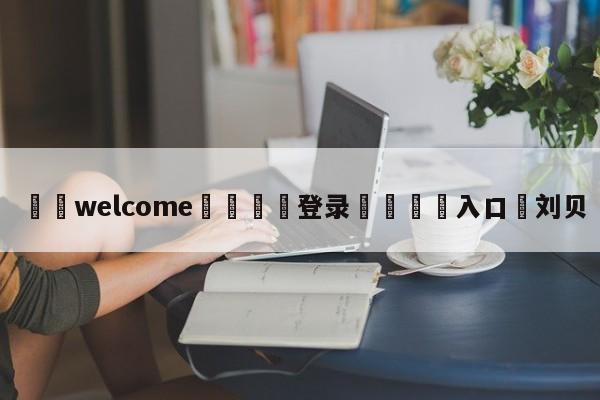 ⚛️welcome👎登录🆚入口✋刘贝