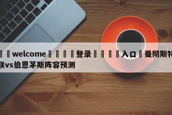 ⚛️welcome👎登录🆚入口✋曼彻斯特联vs伯恩茅斯阵容预测