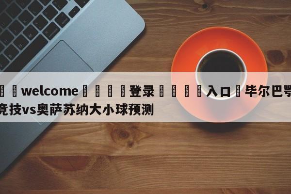 ⚛️welcome👎登录🆚入口✋毕尔巴鄂竞技vs奥萨苏纳大小球预测