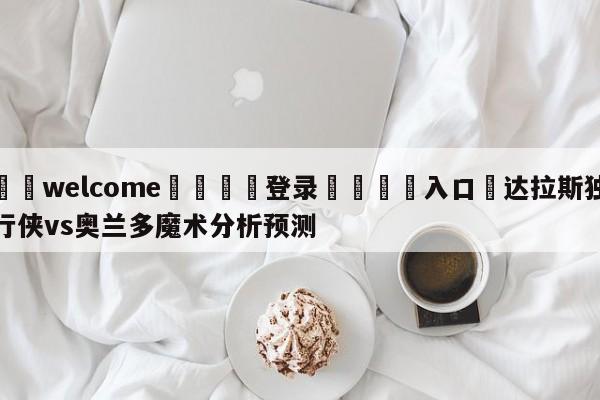 ⚛️welcome👎登录🆚入口✋达拉斯独行侠vs奥兰多魔术分析预测