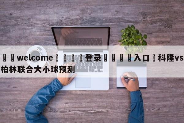 ⚛️welcome👎登录🆚入口✋科隆vs柏林联合大小球预测