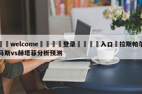 ⚛️welcome👎登录🆚入口✋拉斯帕尔马斯vs赫塔菲分析预测