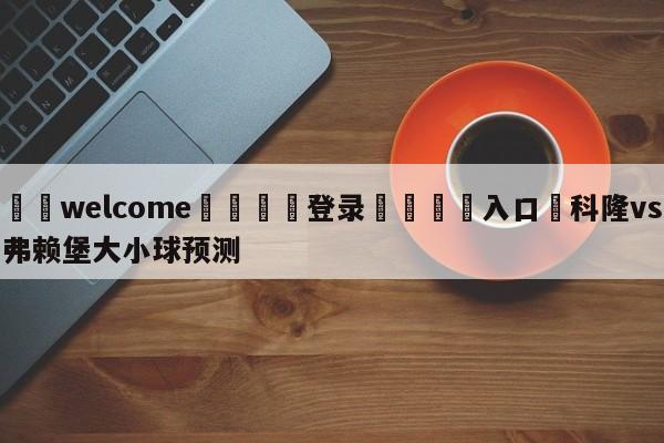 ⚛️welcome👎登录🆚入口✋科隆vs弗赖堡大小球预测