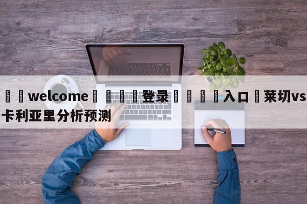 ⚛️welcome👎登录🆚入口✋莱切vs卡利亚里分析预测