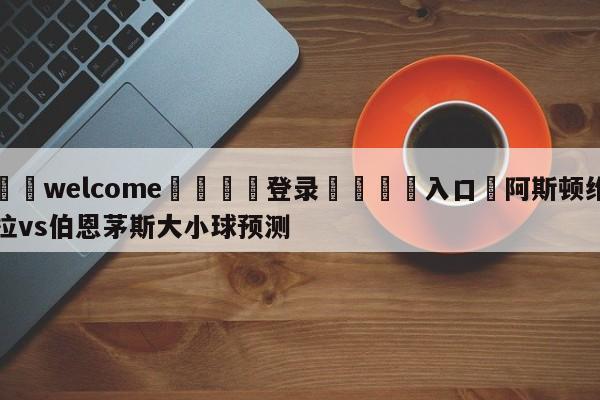 ⚛️welcome👎登录🆚入口✋阿斯顿维拉vs伯恩茅斯大小球预测