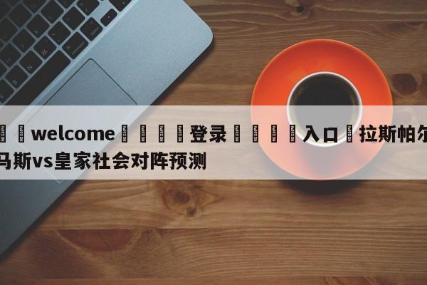 ⚛️welcome👎登录🆚入口✋拉斯帕尔马斯vs皇家社会对阵预测