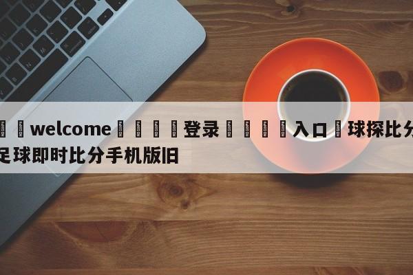 ⚛️welcome👎登录🆚入口✋球探比分足球即时比分手机版旧