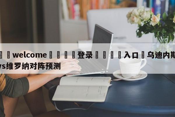 ⚛️welcome👎登录🆚入口✋乌迪内斯vs维罗纳对阵预测