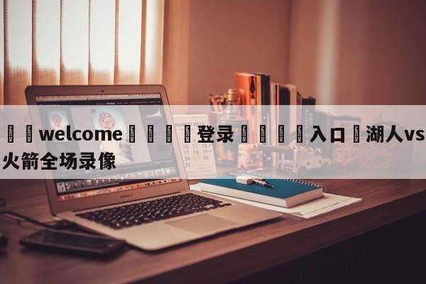 ⚛️welcome👎登录🆚入口✋湖人vs火箭全场录像