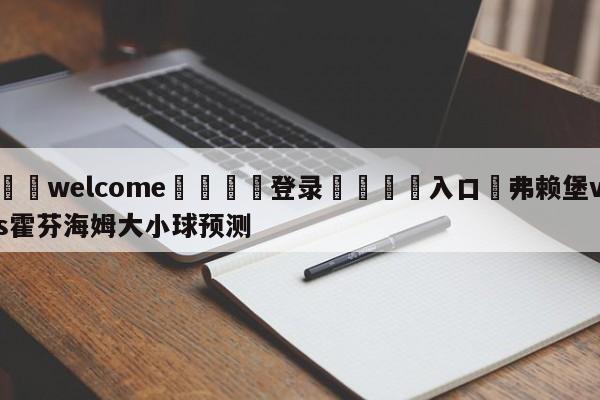 ⚛️welcome👎登录🆚入口✋弗赖堡vs霍芬海姆大小球预测