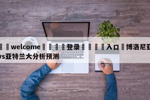 ⚛️welcome👎登录🆚入口✋博洛尼亚vs亚特兰大分析预测