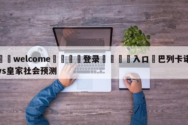 ⚛️welcome👎登录🆚入口✋巴列卡诺vs皇家社会预测