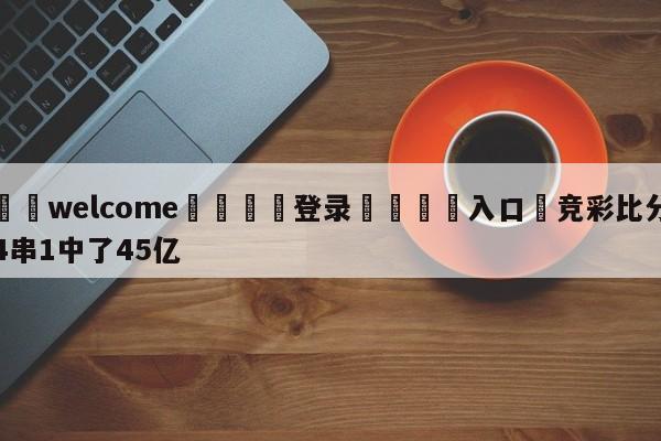 ⚛️welcome👎登录🆚入口✋竞彩比分4串1中了45亿