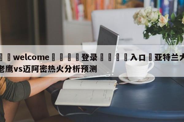 ⚛️welcome👎登录🆚入口✋亚特兰大老鹰vs迈阿密热火分析预测