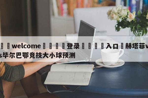 ⚛️welcome👎登录🆚入口✋赫塔菲vs毕尔巴鄂竞技大小球预测