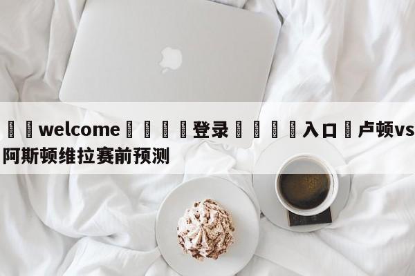 ⚛️welcome👎登录🆚入口✋卢顿vs阿斯顿维拉赛前预测