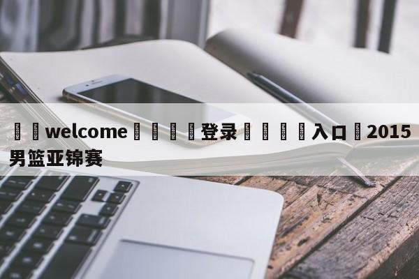 ⚛️welcome👎登录🆚入口✋2015男篮亚锦赛