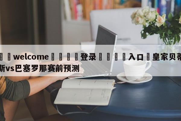 ⚛️welcome👎登录🆚入口✋皇家贝蒂斯vs巴塞罗那赛前预测