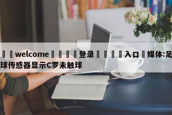 ⚛️welcome👎登录🆚入口✋媒体:足球传感器显示C罗未触球