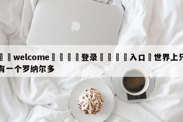 ⚛️welcome👎登录🆚入口✋世界上只有一个罗纳尔多